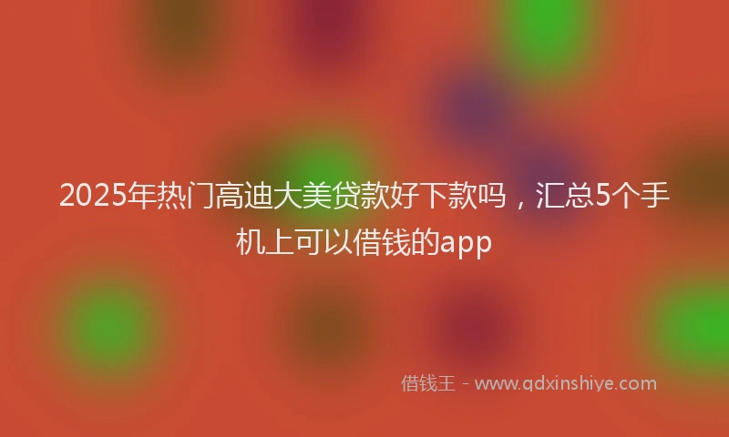2025年热门高迪大美贷款好下款吗，汇总5个手机上可以借钱的app