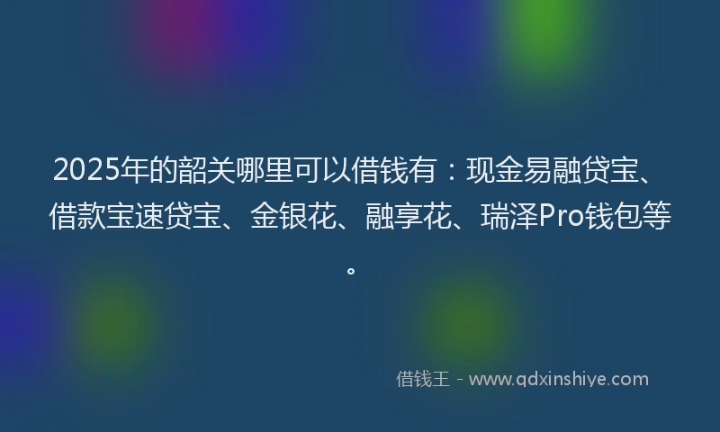 2025年的韶关哪里可以借钱有：现金易融贷宝、借款宝速贷宝、金银花、融享花、瑞泽Pro钱包等。