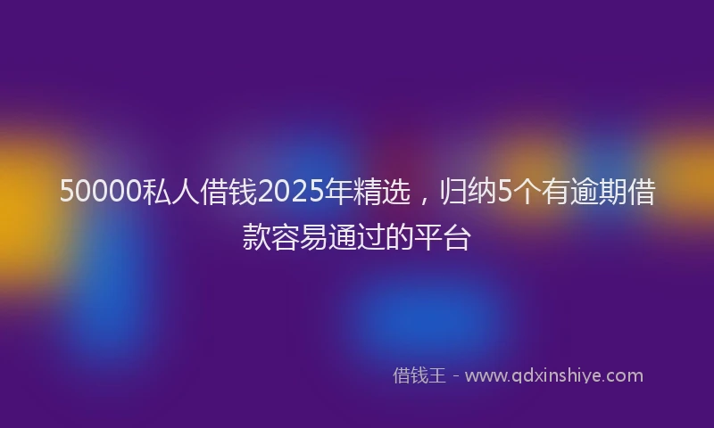 50000私人借钱2025年精选，归纳5个有逾期借款容易通过的平台