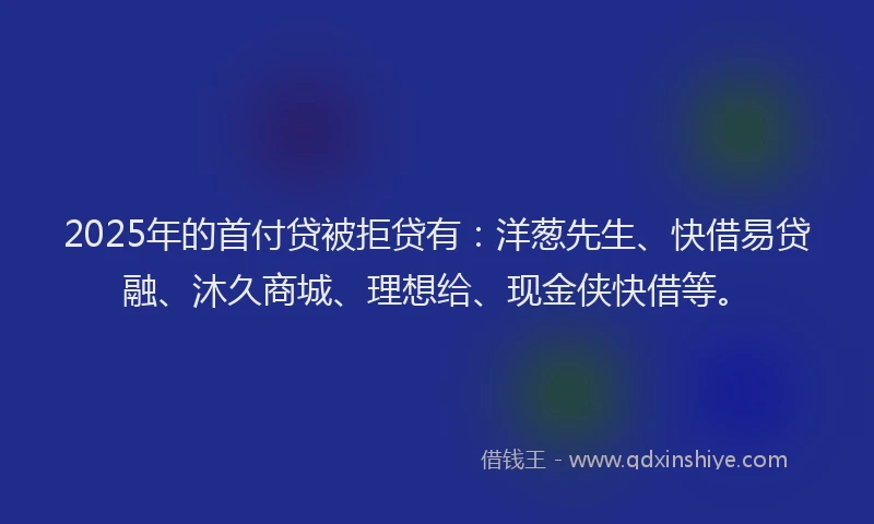 2025年的首付贷被拒贷有：洋葱先生、快借易贷融、沐久商城、理想给、现金侠快借等。