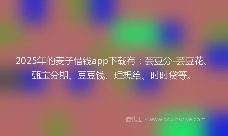 2025年的麦子借钱app下载有：芸豆分-芸豆花、甄宝分期、豆豆钱、理想给、时时贷等。