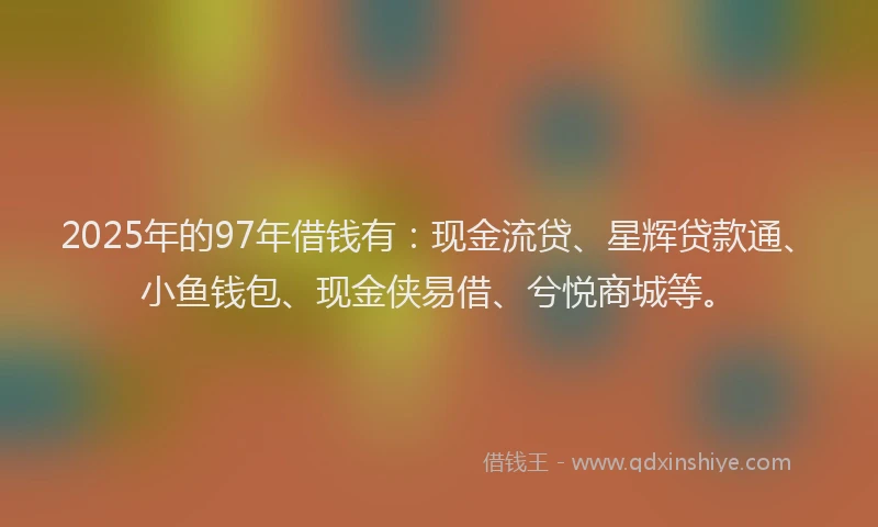 2025年的97年借钱有：现金流贷、星辉贷款通、小鱼钱包、现金侠易借、兮悦商城等。