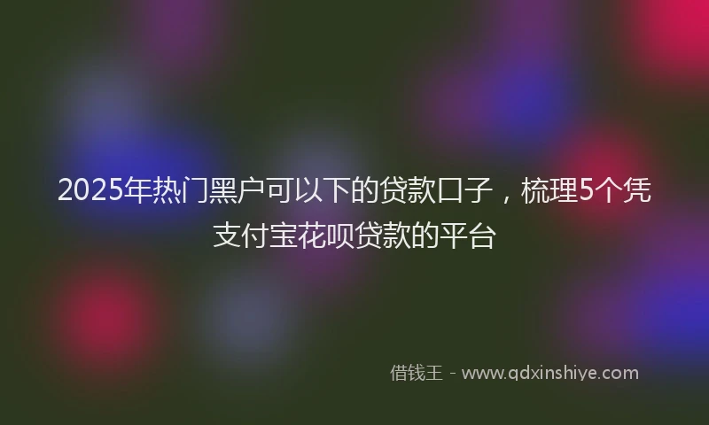 2025年热门黑户可以下的贷款口子，梳理5个凭支付宝花呗贷款的平台