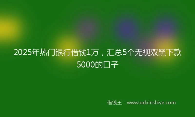 2025年热门银行借钱1万，汇总5个无视双黑下款5000的口子