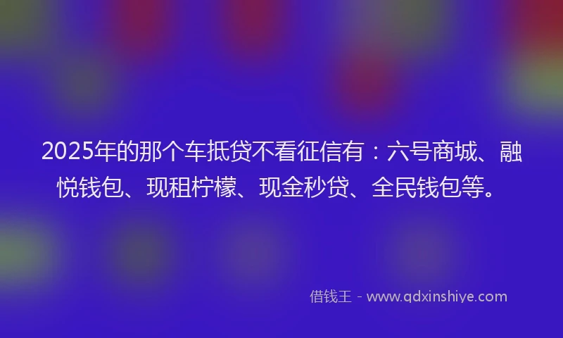 2025年的那个车抵贷不看征信有：六号商城、融悦钱包、现租柠檬、现金秒贷、全民钱包等。