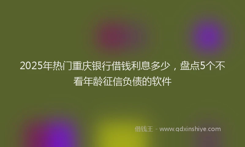 2025年热门重庆银行借钱利息多少，盘点5个不看年龄征信负债的软件