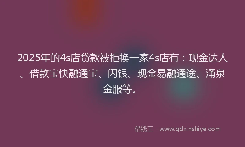 2025年的4s店贷款被拒换一家4s店有：现金达人、借款宝快融通宝、闪银、现金易融通途、涌泉金服等。