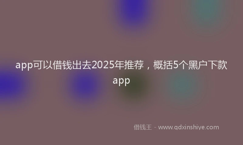 app可以借钱出去2025年推荐，概括5个黑户下款app
