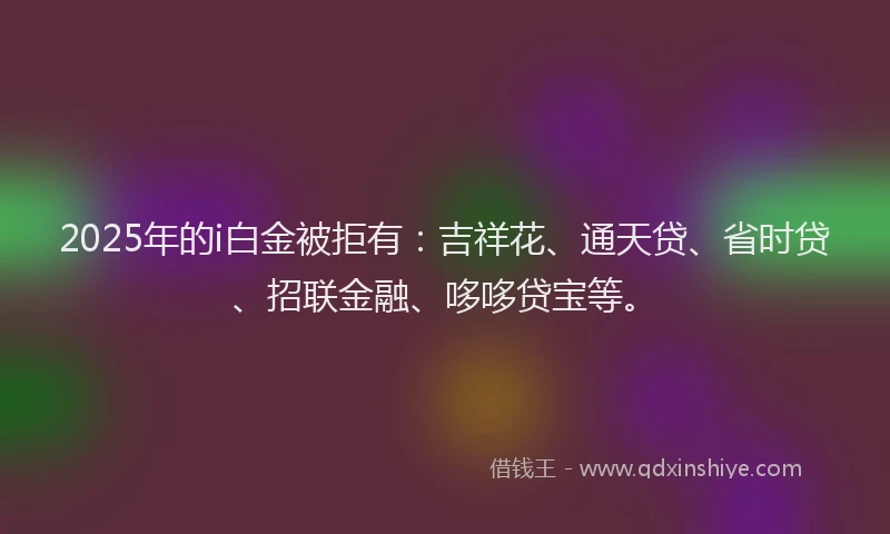 2025年的i白金被拒有：吉祥花、通天贷、省时贷、招联金融、哆哆贷宝等。