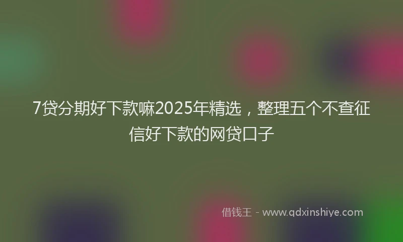 7贷分期好下款嘛2025年精选，整理五个不查征信好下款的网贷口子