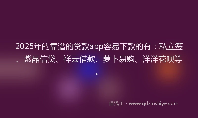 2025年的靠谱的贷款app容易下款的有：私立签、紫晶信贷、祥云借款、萝卜易购、洋洋花呗等。