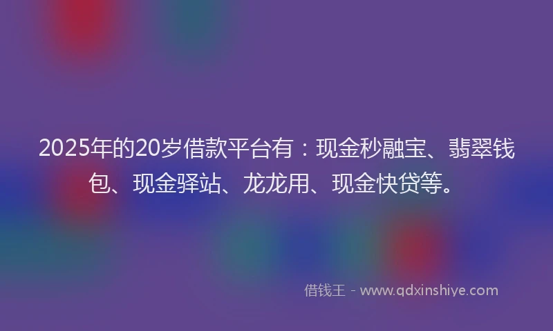 2025年的20岁借款平台有：现金秒融宝、翡翠钱包、现金驿站、龙龙用、现金快贷等。