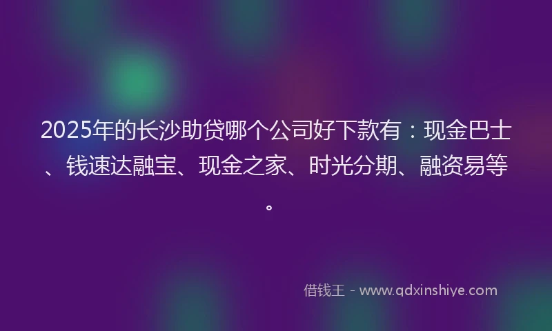 2025年的长沙助贷哪个公司好下款有：现金巴士、钱速达融宝、现金之家、时光分期、融资易等。