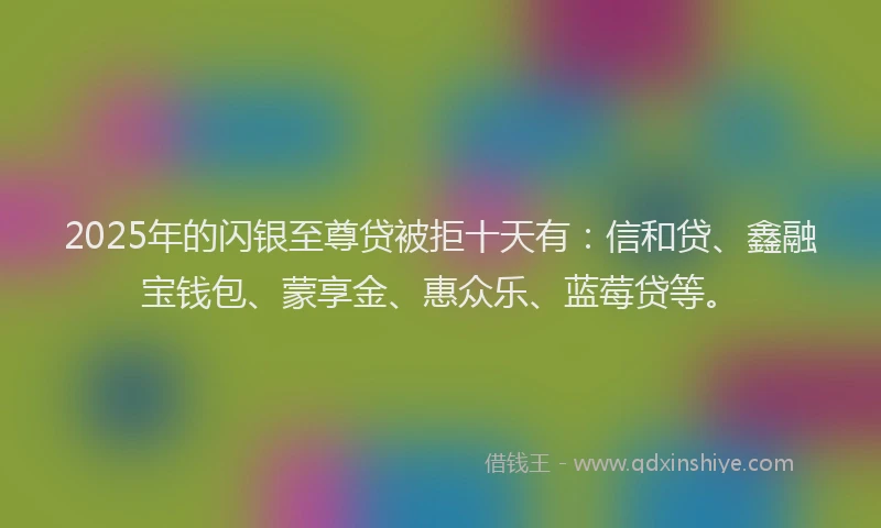 2025年的闪银至尊贷被拒十天有：信和贷、鑫融宝钱包、蒙享金、惠众乐、蓝莓贷等。