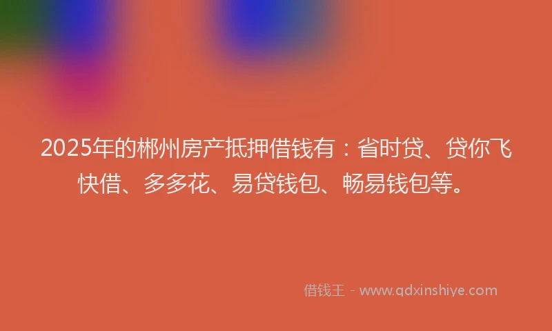 2025年的郴州房产抵押借钱有:省时贷、贷你飞快借、多多花、易贷钱包、畅易钱包等。