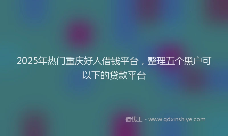 2025年热门重庆好人借钱平台，整理五个黑户可以下的贷款平台