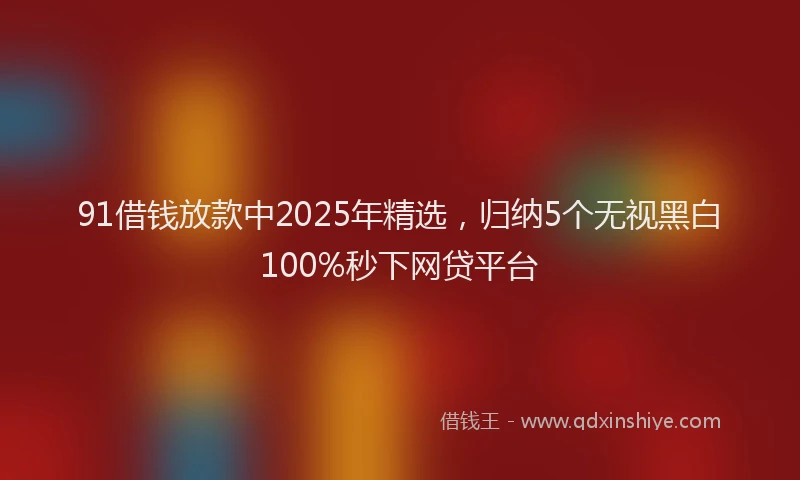 91借钱放款中2025年精选，归纳5个无视黑白100%秒下网贷平台