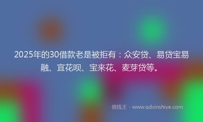 2025年的30借款老是被拒有：众安贷、易贷宝易融、宜花呗、宝来花、麦芽贷等。