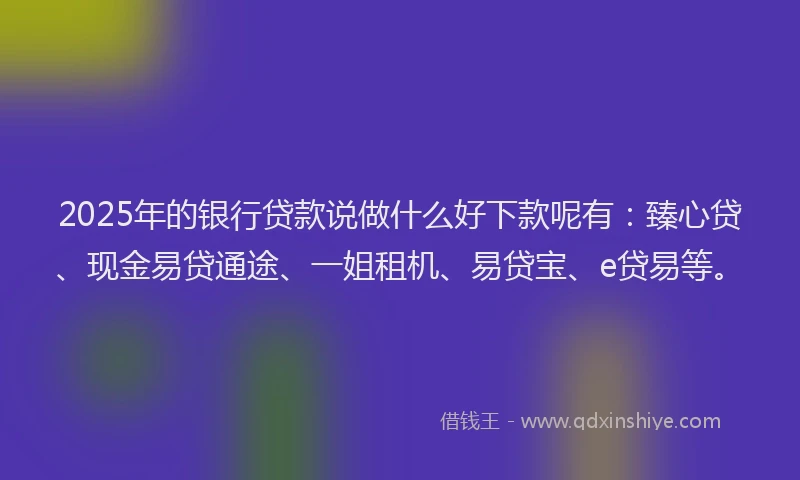 2025年的银行贷款说做什么好下款呢有：臻心贷、现金易贷通途、一姐租机、易贷宝、e贷易等。