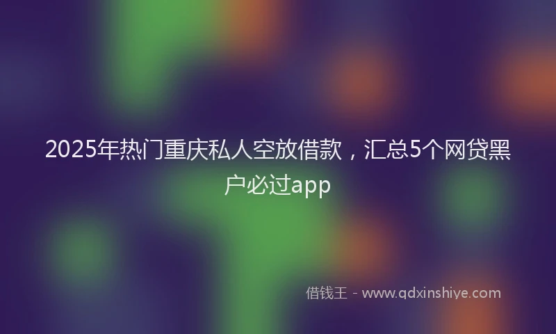 2025年热门重庆私人空放借款，汇总5个网贷黑户必过app