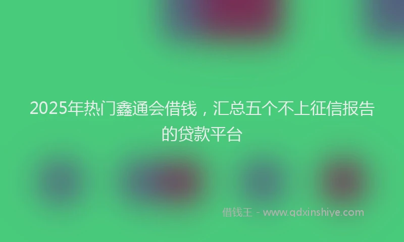 2025年热门鑫通会借钱，汇总五个不上征信报告的贷款平台
