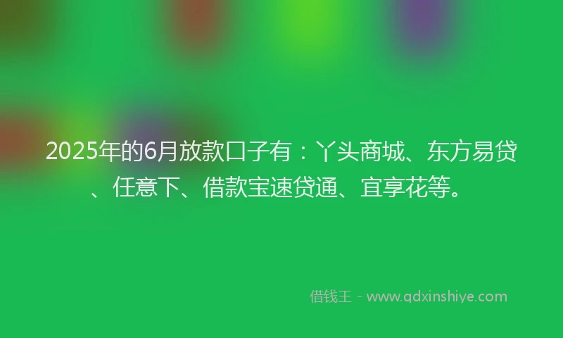 2025年的6月放款口子有：丫头商城、东方易贷、任意下、借款宝速贷通、宜享花等。
