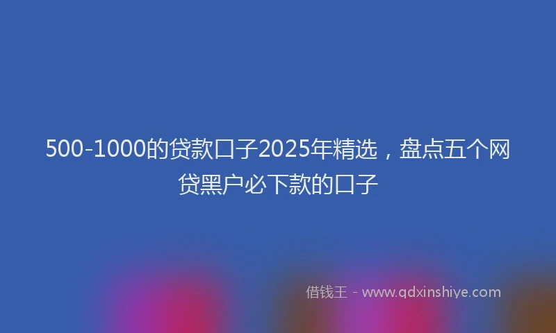 500-1000的贷款口子2025年精选，盘点五个网贷黑户必下款的口子