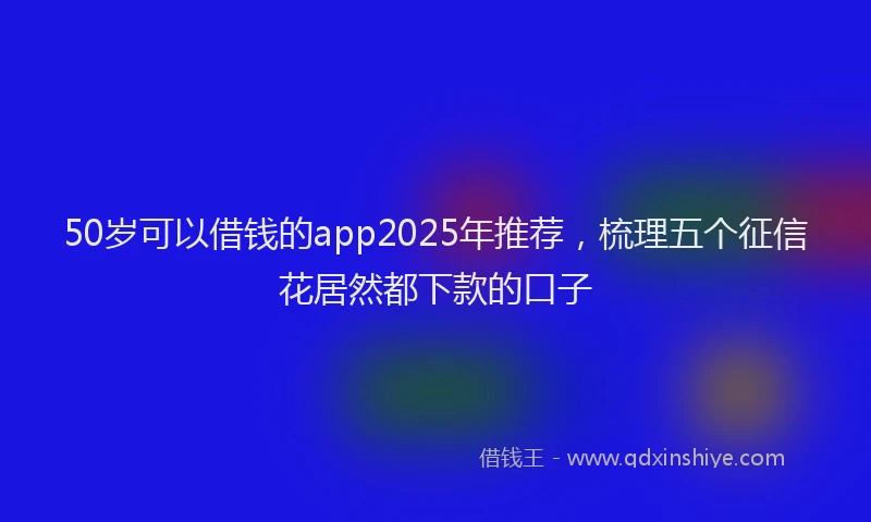 50岁可以借钱的app2025年推荐，梳理五个征信花居然都下款的口子