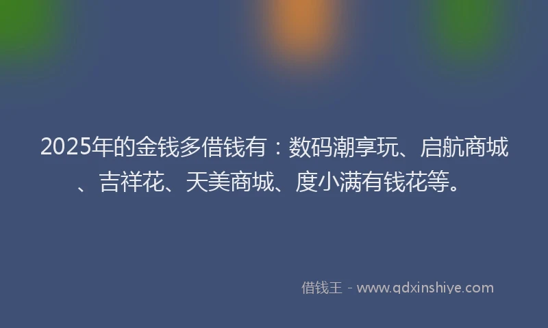 2025年的金钱多借钱有：数码潮享玩、启航商城、吉祥花、天美商城、度小满有钱花等。