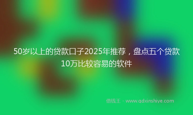 50岁以上的贷款口子2025年推荐，盘点五个贷款10万比较容易的软件