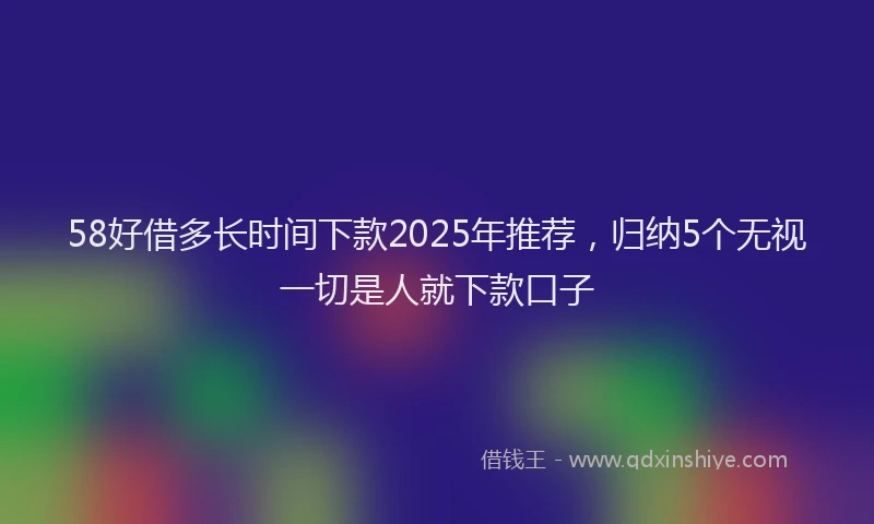 58好借多长时间下款2025年推荐，归纳5个无视一切是人就下款口子