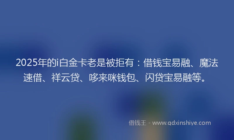 2025年的i白金卡老是被拒有：借钱宝易融、魔法速借、祥云贷、哆来咪钱包、闪贷宝易融等。