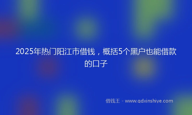 2025年热门阳江市借钱,概括5个黑户也能借款的口子