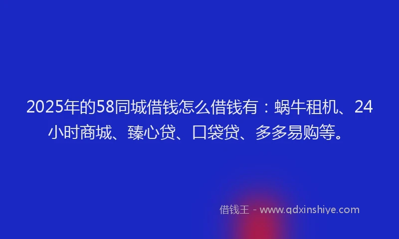 2025年的58同城借钱怎么借钱有：蜗牛租机、24小时商城、臻心贷、口袋贷、多多易购等。