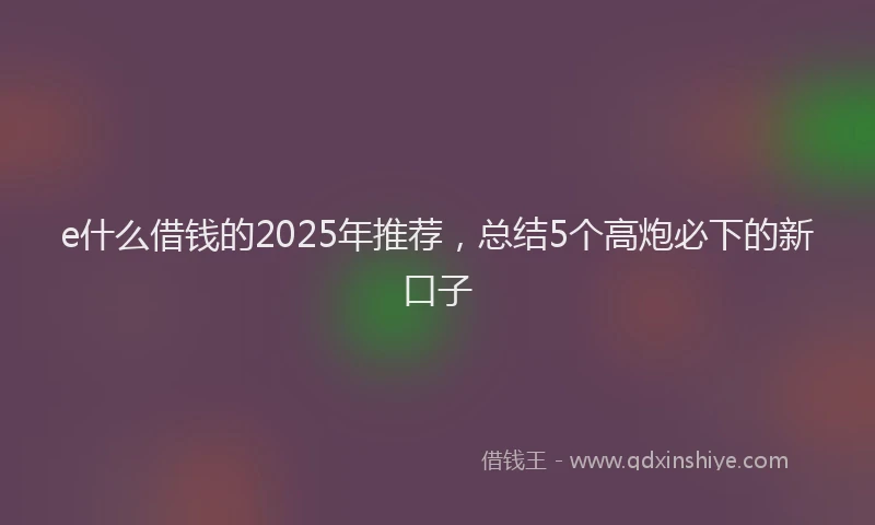 e什么借钱的2025年推荐，总结5个高炮必下的新口子