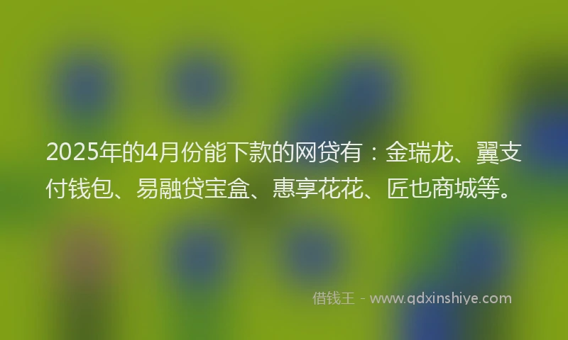 2025年的4月份能下款的网贷有：金瑞龙、翼支付钱包、易融贷宝盒、惠享花花、匠也商城等。