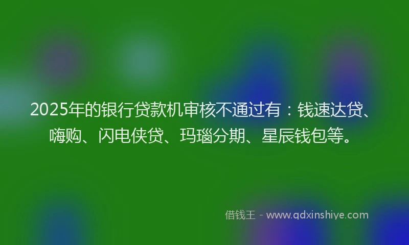 2025年的银行贷款机审核不通过有：钱速达贷、嗨购、闪电侠贷、玛瑙分期、星辰钱包等。