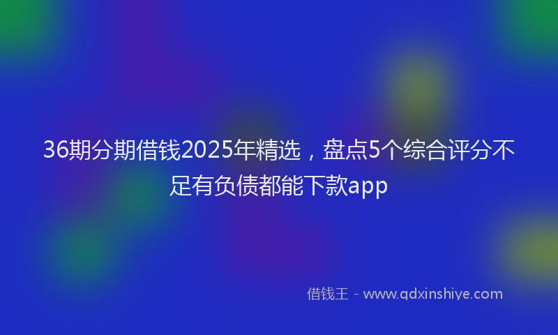 36期分期借钱2025年精选，盘点5个综合评分不足有负债都能下款app