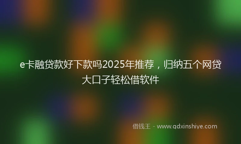 e卡融贷款好下款吗2025年推荐，归纳五个网贷大口子轻松借软件