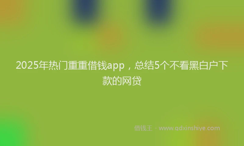 2025年热门重重借钱app，总结5个不看黑白户下款的网贷