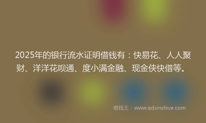 2025年的银行流水证明借钱有:快易花、人人聚财、洋洋花呗通、度小满金融、现金侠快借等。