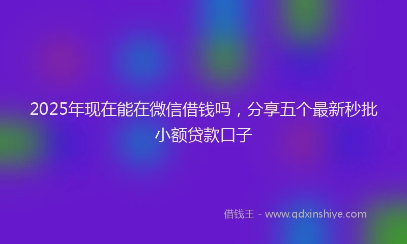 2025年现在能在微信借钱吗，分享五个最新秒批小额贷款口子