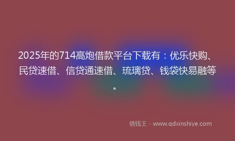 2025年的714高炮借款平台下载有：优乐快购、民贷速借、信贷通速借、琉璃贷、钱袋快易融等。