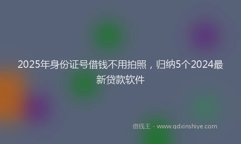 2025年身份证号借钱不用拍照，归纳5个2024最新贷款软件