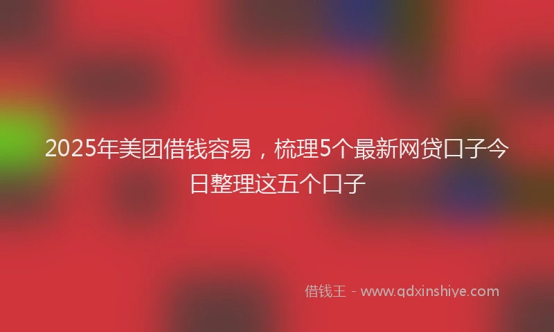2025年美团借钱容易,梳理5个最新网贷口子今日整理这五个口子