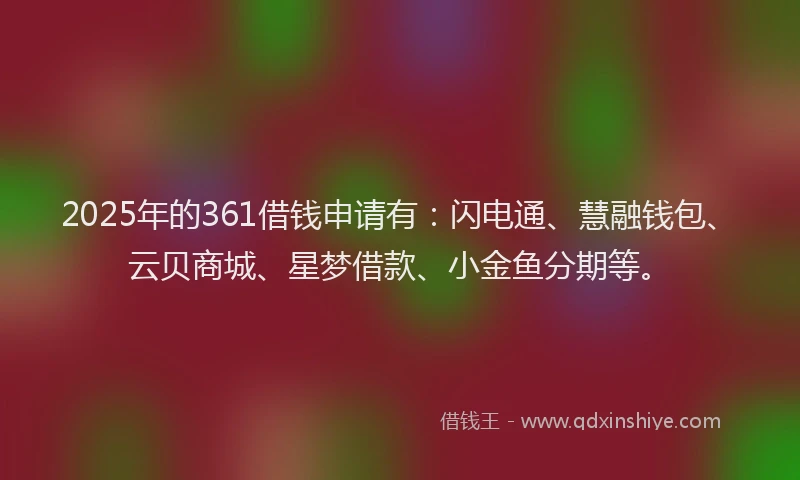 2025年的361借钱申请有：闪电通、慧融钱包、云贝商城、星梦借款、小金鱼分期等。