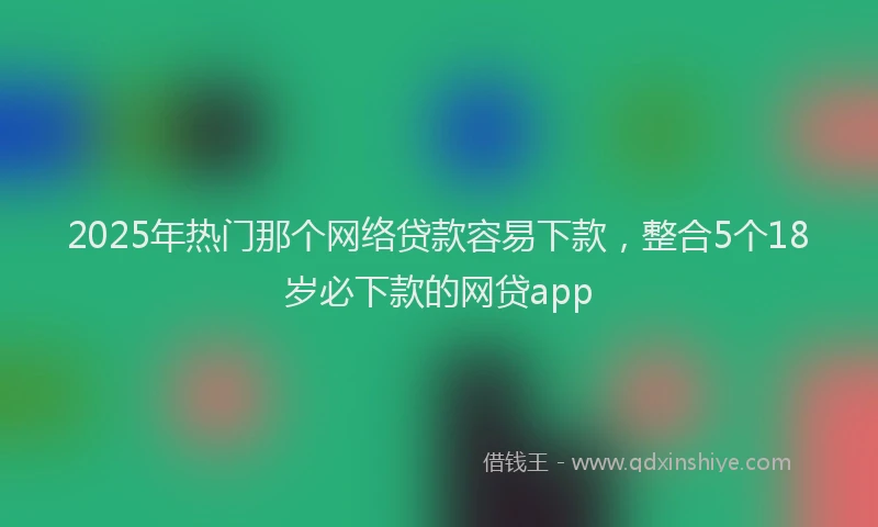 2025年热门那个网络贷款容易下款，整合5个18岁必下款的网贷app
