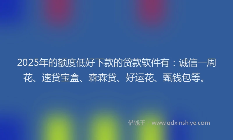 2025年的额度低好下款的贷款软件有：诚信一周花、速贷宝盒、森森贷、好运花、甄钱包等。