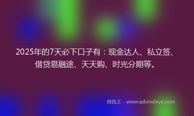 2025年的7天必下口子有：现金达人、私立签、借贷易融途、天天购、时光分期等。