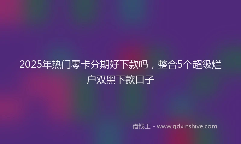 2025年热门零卡分期好下款吗，整合5个超级烂户双黑下款口子